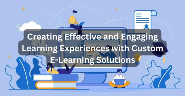 Creating Effective and Engaging Learning Experiences with Custom E-Learning Solutions